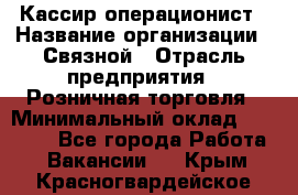 Кассир-операционист › Название организации ­ Связной › Отрасль предприятия ­ Розничная торговля › Минимальный оклад ­ 35 000 - Все города Работа » Вакансии   . Крым,Красногвардейское